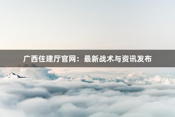 广西住建厅官网：最新战术与资讯发布