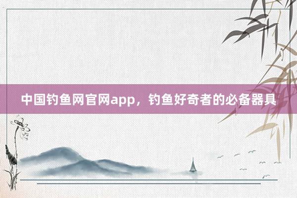 中国钓鱼网官网app，钓鱼好奇者的必备器具